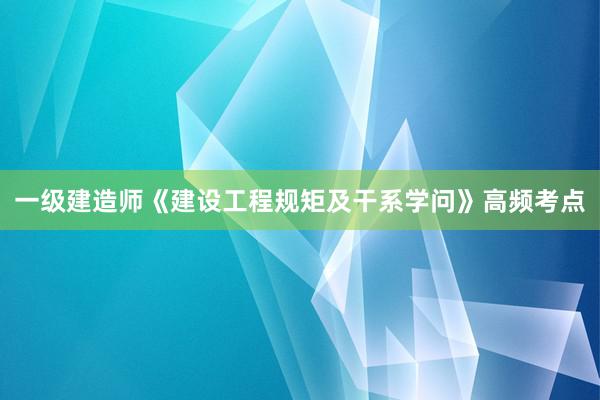 一级建造师《建设工程规矩及干系学问》高频考点