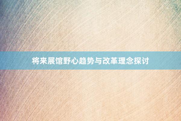 将来展馆野心趋势与改革理念探讨