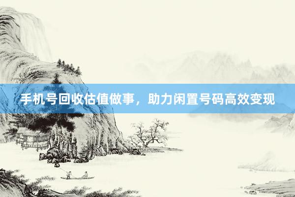 手机号回收估值做事，助力闲置号码高效变现