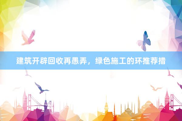 建筑开辟回收再愚弄，绿色施工的环推荐措