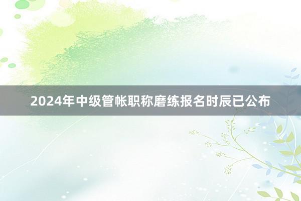 2024年中级管帐职称磨练报名时辰已公布